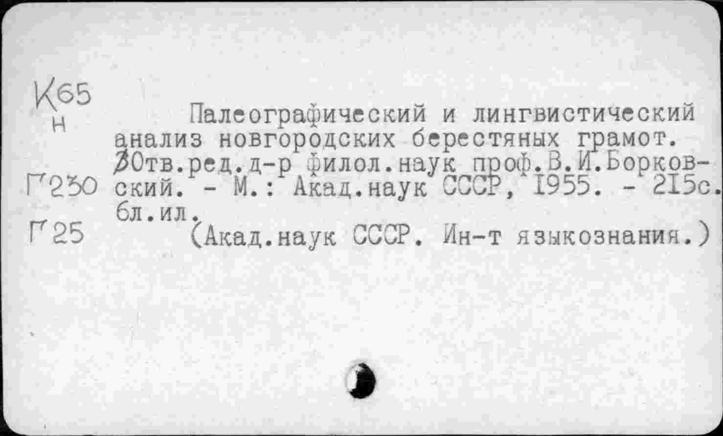 ﻿К65
H
Г25О
Г 25
Палеографический и лингвистический анализ новгородских берестяных грамот. ЗОтв.ред.д-р филол.наук проф.В.И.Борковский. - М.: Акад.наук СССР, І955. - 215с бл.ил.
(Акад.наук СССР. Ин-т языкознания.)